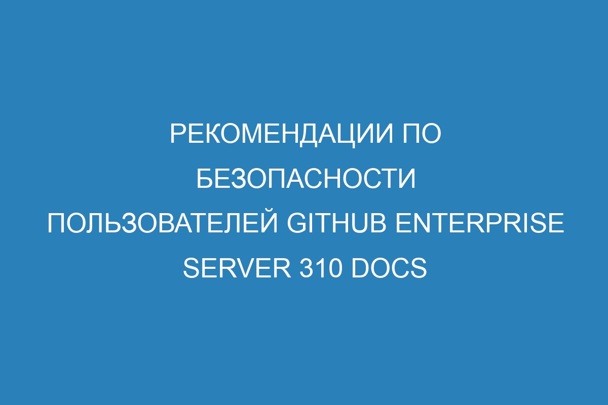 Рекомендации по безопасности пользователей GitHub Enterprise Server 310 Docs