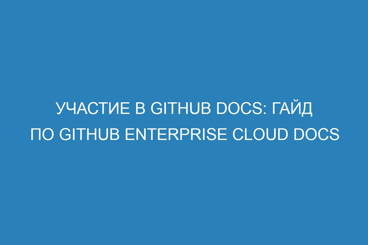 Участие в GitHub Docs: гайд по GitHub Enterprise Cloud Docs