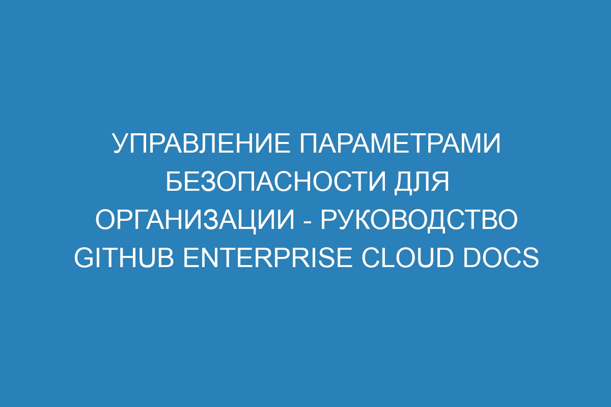 Управление параметрами безопасности для организации - руководство GitHub Enterprise Cloud Docs