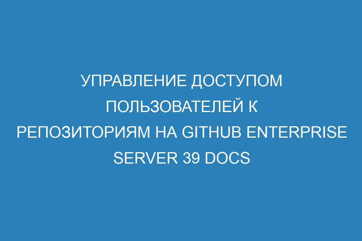 Управление доступом пользователей к репозиториям на GitHub Enterprise Server 39 Docs