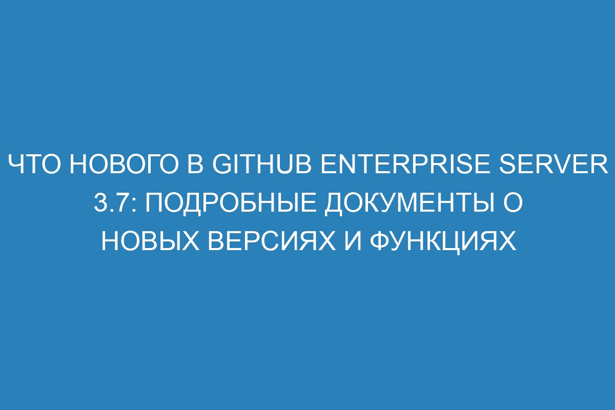 Что нового в GitHub Enterprise Server 3.7: подробные документы о новых версиях и функциях