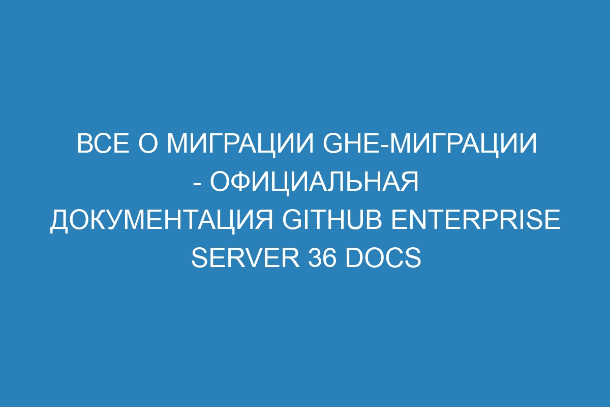 Все о миграции ghe-миграции - Официальная документация GitHub Enterprise Server 36 Docs