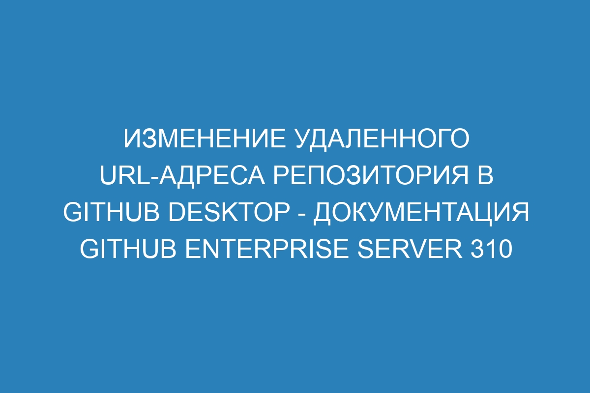 Изменение удаленного URL-адреса репозитория в GitHub Desktop - документация GitHub Enterprise Server 310