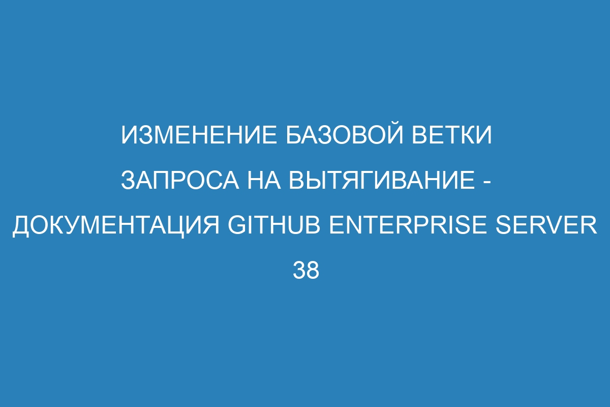 Изменение базовой ветки запроса на вытягивание - документация GitHub Enterprise Server 38