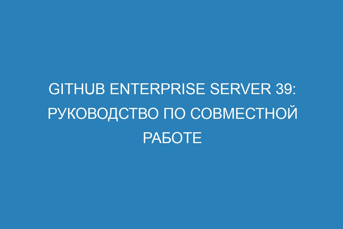 GitHub Enterprise Server 39: Руководство по совместной работе