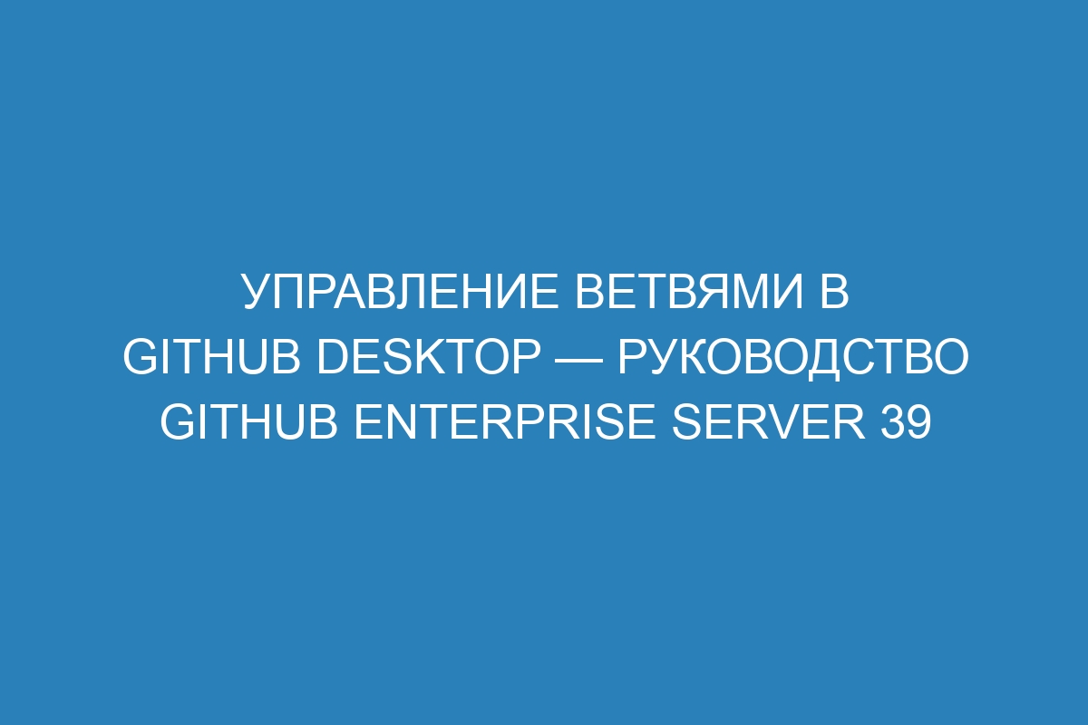 Управление ветвями в GitHub Desktop — руководство GitHub Enterprise Server 39