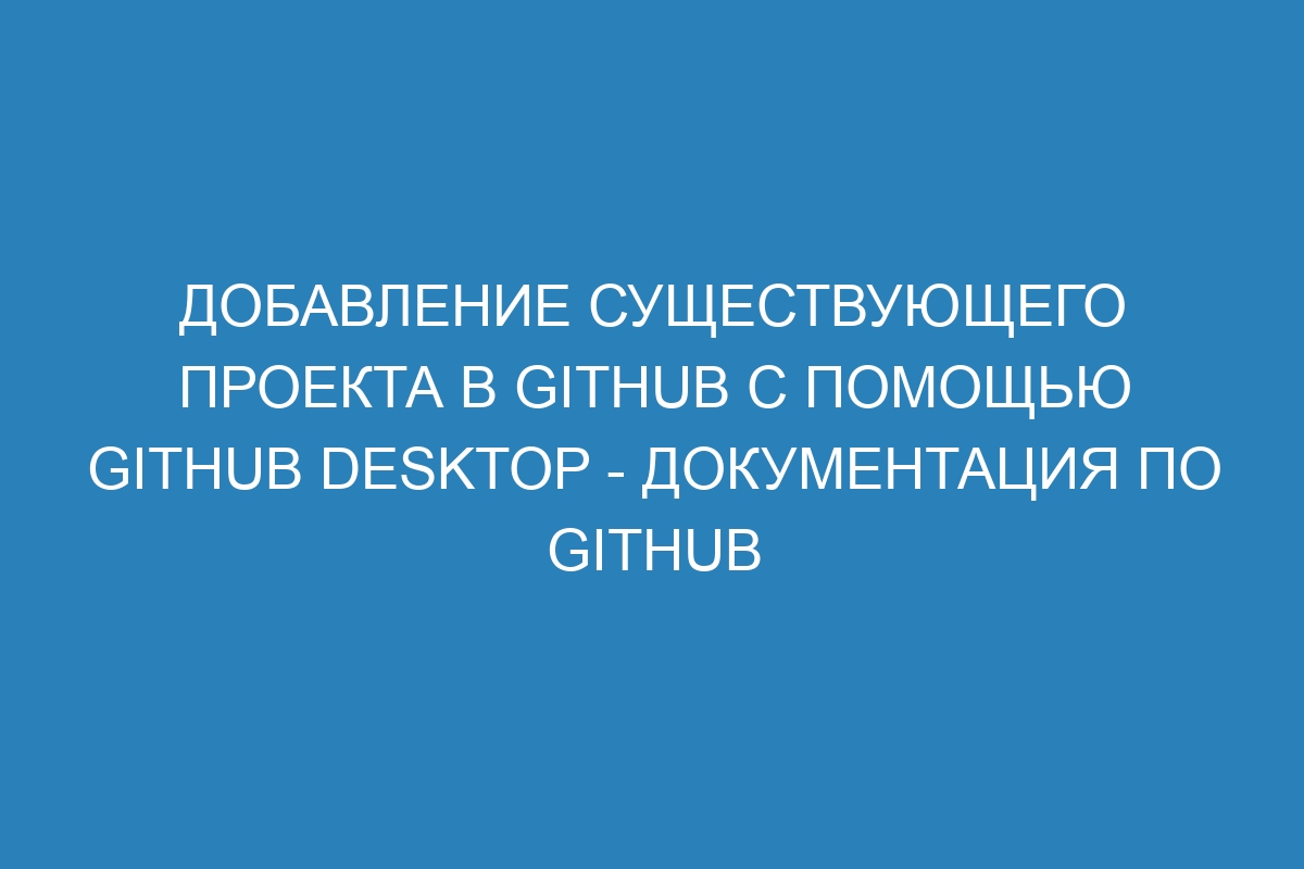 Добавление существующего проекта в GitHub с помощью GitHub Desktop - Документация по GitHub