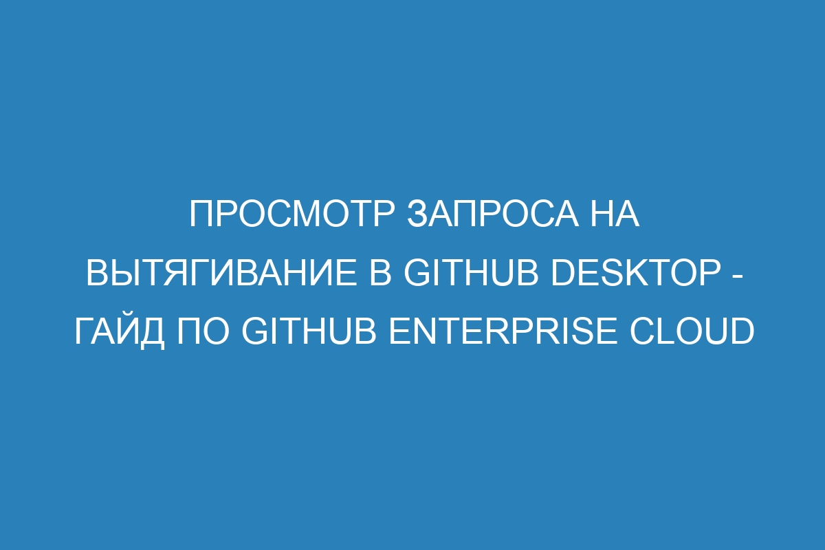 Просмотр запроса на вытягивание в GitHub Desktop - Гайд по GitHub Enterprise Cloud