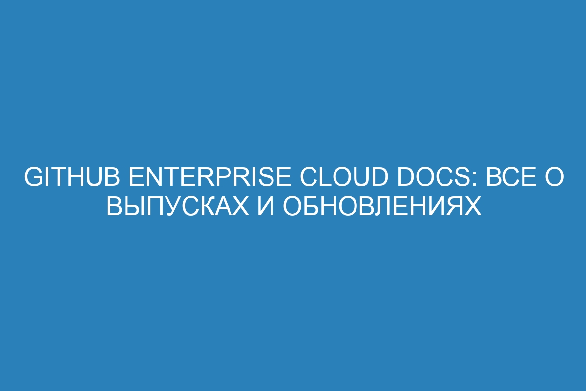 GitHub Enterprise Cloud Docs: все о выпусках и обновлениях