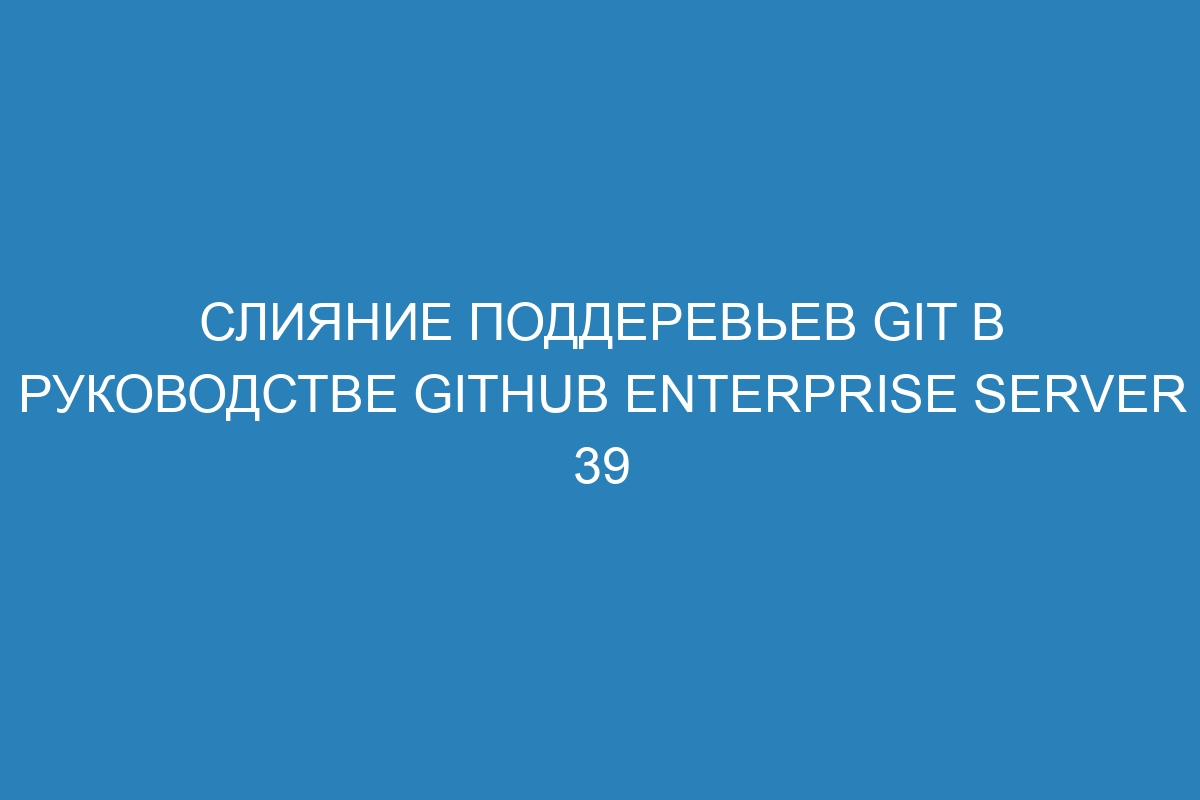 Слияние поддеревьев Git в руководстве GitHub Enterprise Server 39