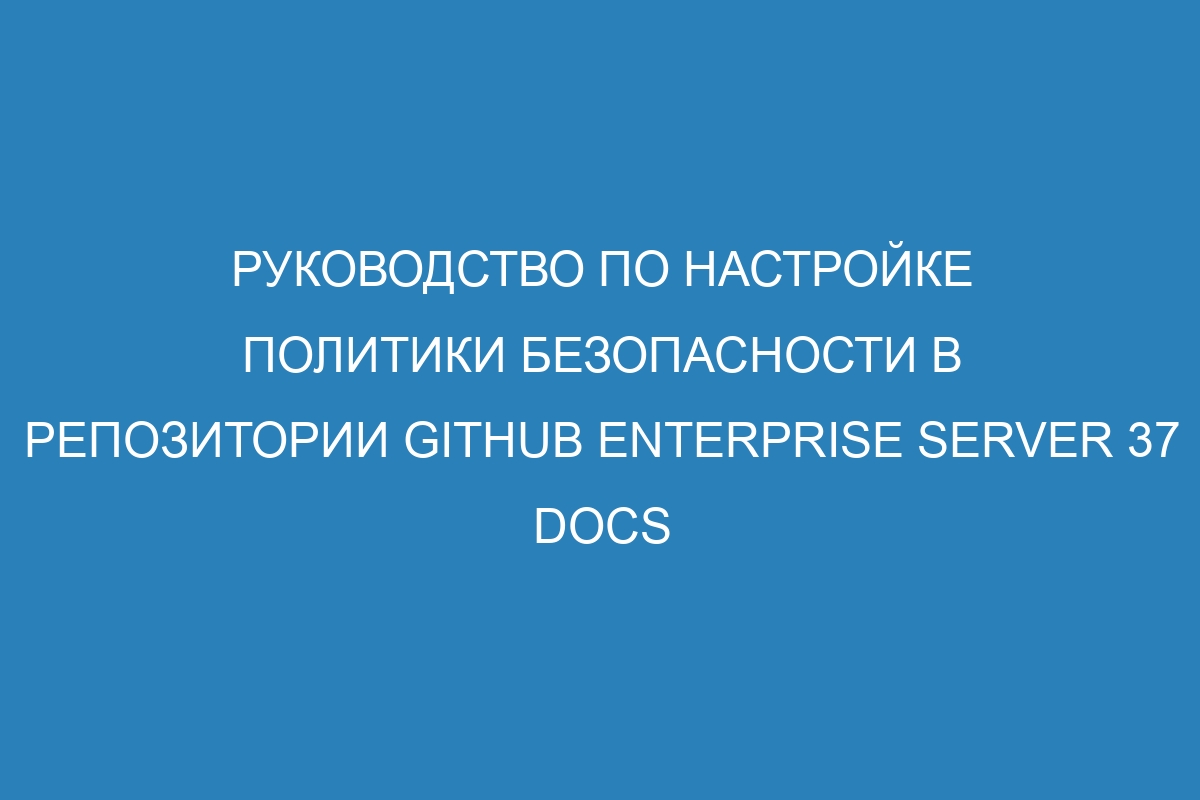 Руководство по настройке политики безопасности в репозитории GitHub Enterprise Server 37 Docs