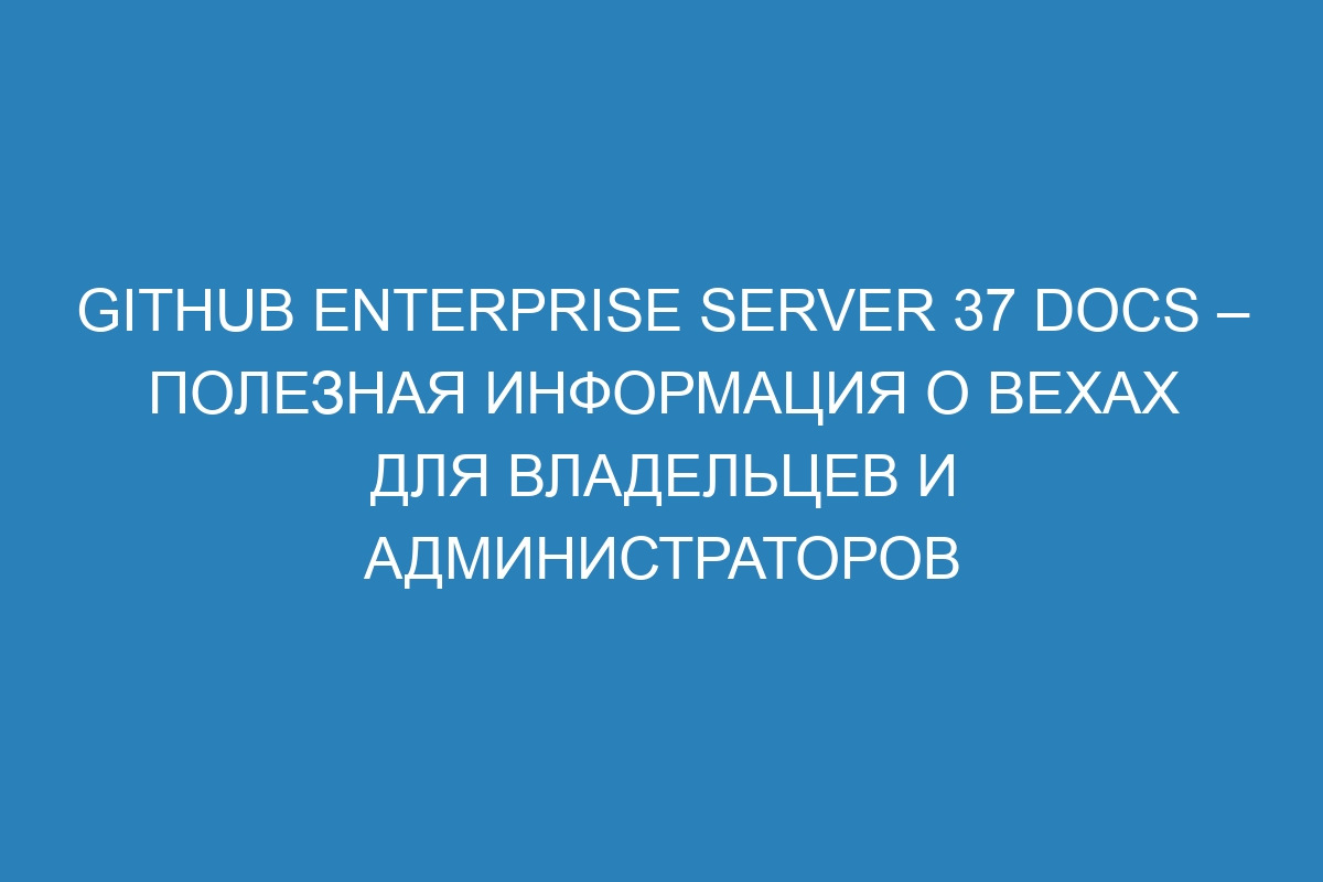 GitHub Enterprise Server 37 Docs – полезная информация о вехах для владельцев и администраторов