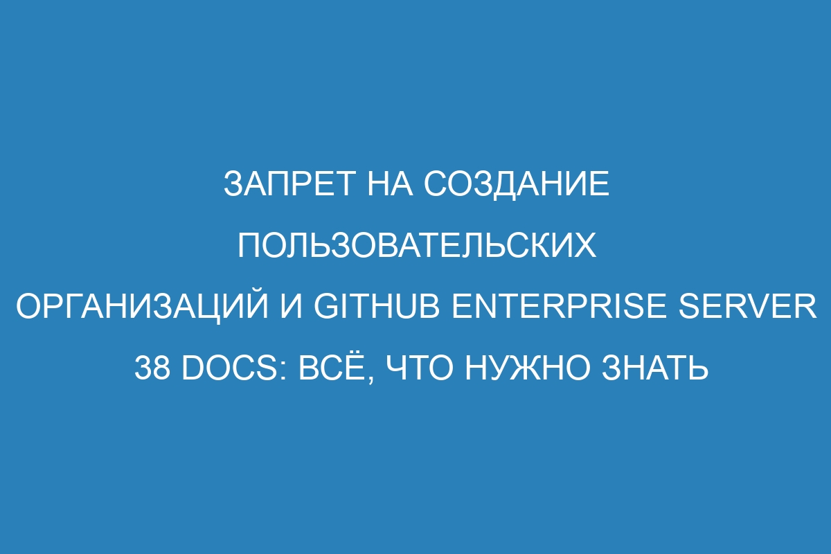 Запрет на создание пользовательских организаций и GitHub Enterprise Server 38 Docs: всё, что нужно знать