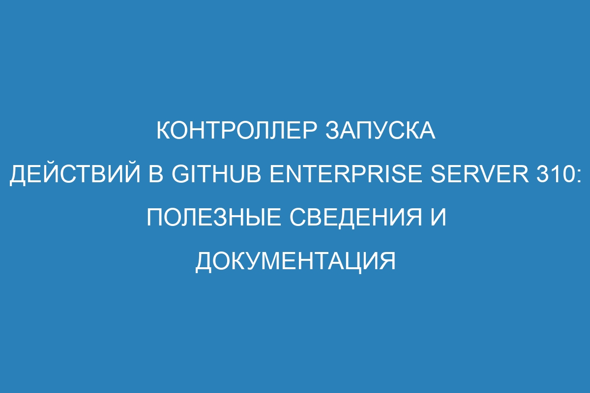 Контроллер запуска действий в GitHub Enterprise Server 310: полезные сведения и документация