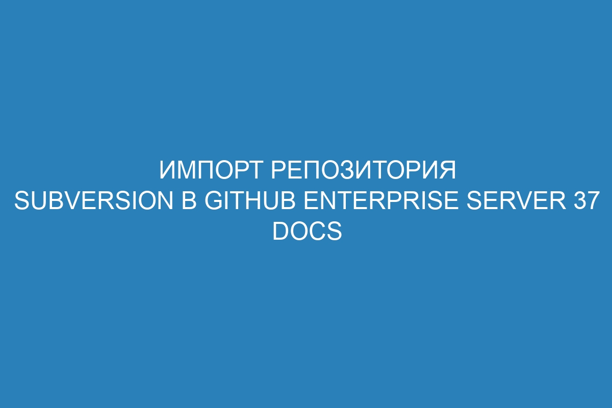 Импорт репозитория Subversion в GitHub Enterprise Server 37 Docs