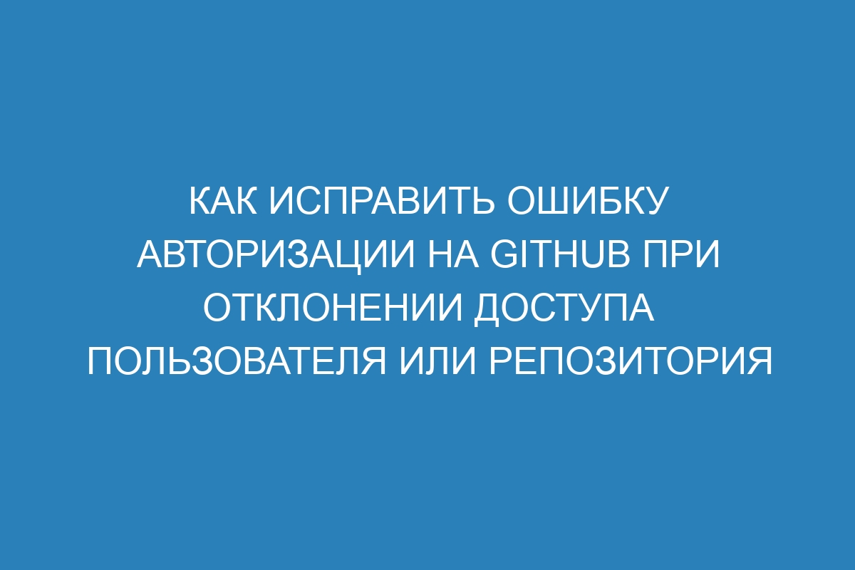 Как исправить ошибку авторизации на GitHub при отклонении доступа пользователя или репозитория