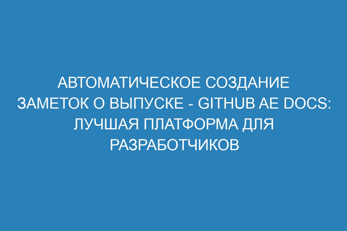 Автоматическое создание заметок о выпуске - GitHub AE Docs: лучшая платформа для разработчиков