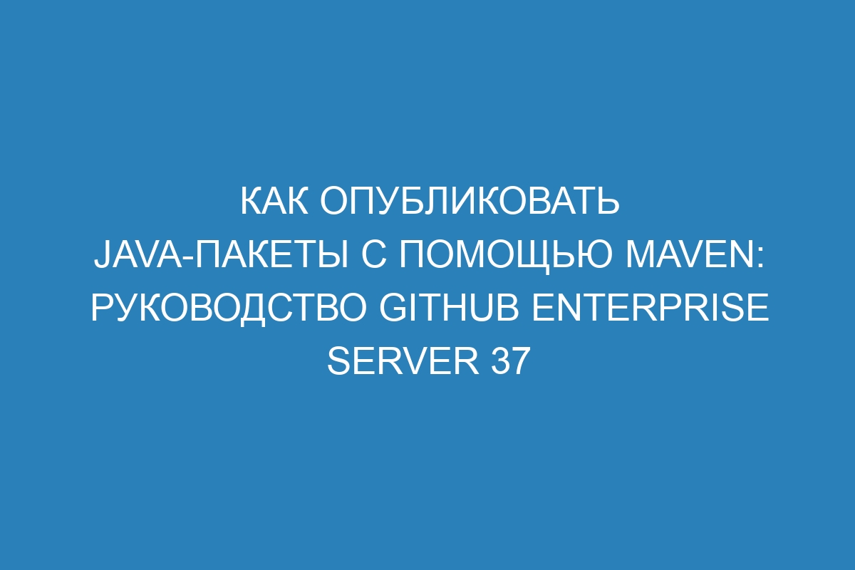 Как опубликовать Java-пакеты с помощью Maven: Руководство GitHub Enterprise Server 37