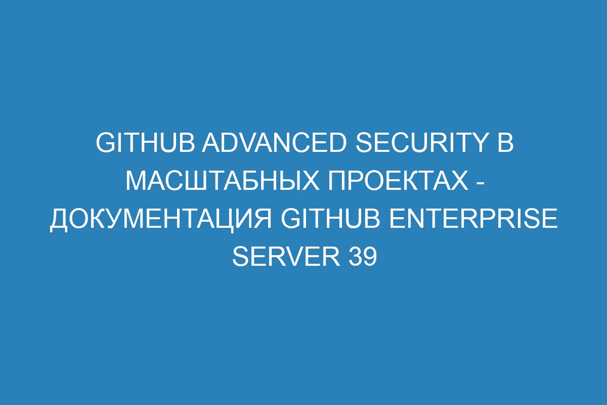 GitHub Advanced Security в масштабных проектах - документация GitHub Enterprise Server 39