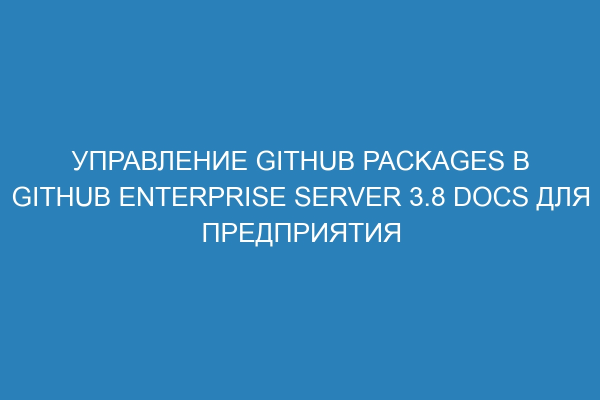 Управление GitHub Packages в GitHub Enterprise Server 3.8 Docs для предприятия