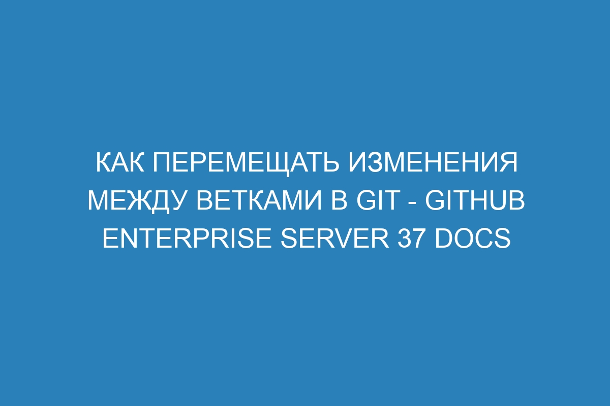 Как перемещать изменения между ветками в Git - GitHub Enterprise Server 37 Docs