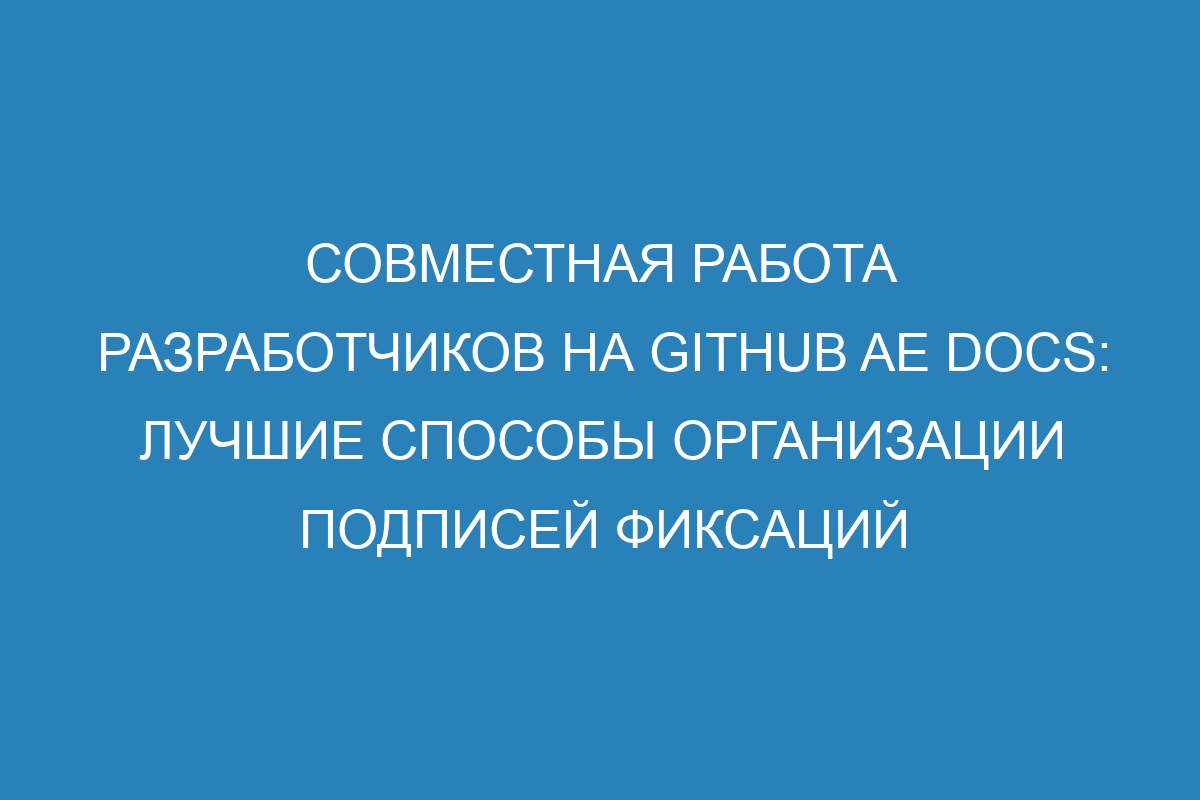 Совместная работа разработчиков на GitHub AE Docs: лучшие способы организации подписей фиксаций