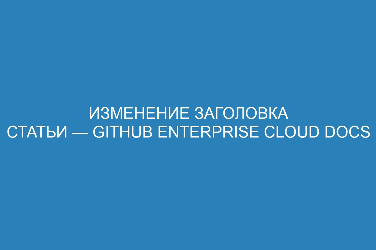 Изменение заголовка статьи — GitHub Enterprise Cloud Docs