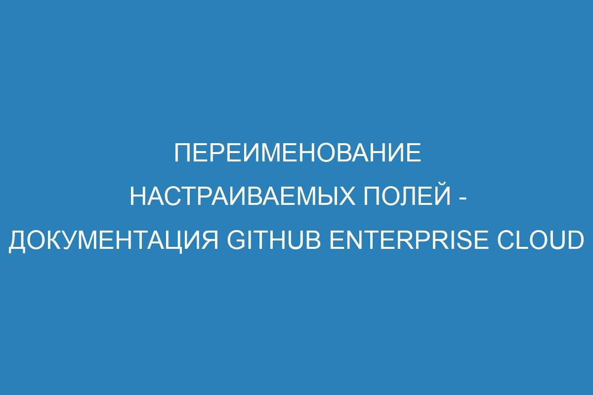 Переименование настраиваемых полей - документация GitHub Enterprise Cloud