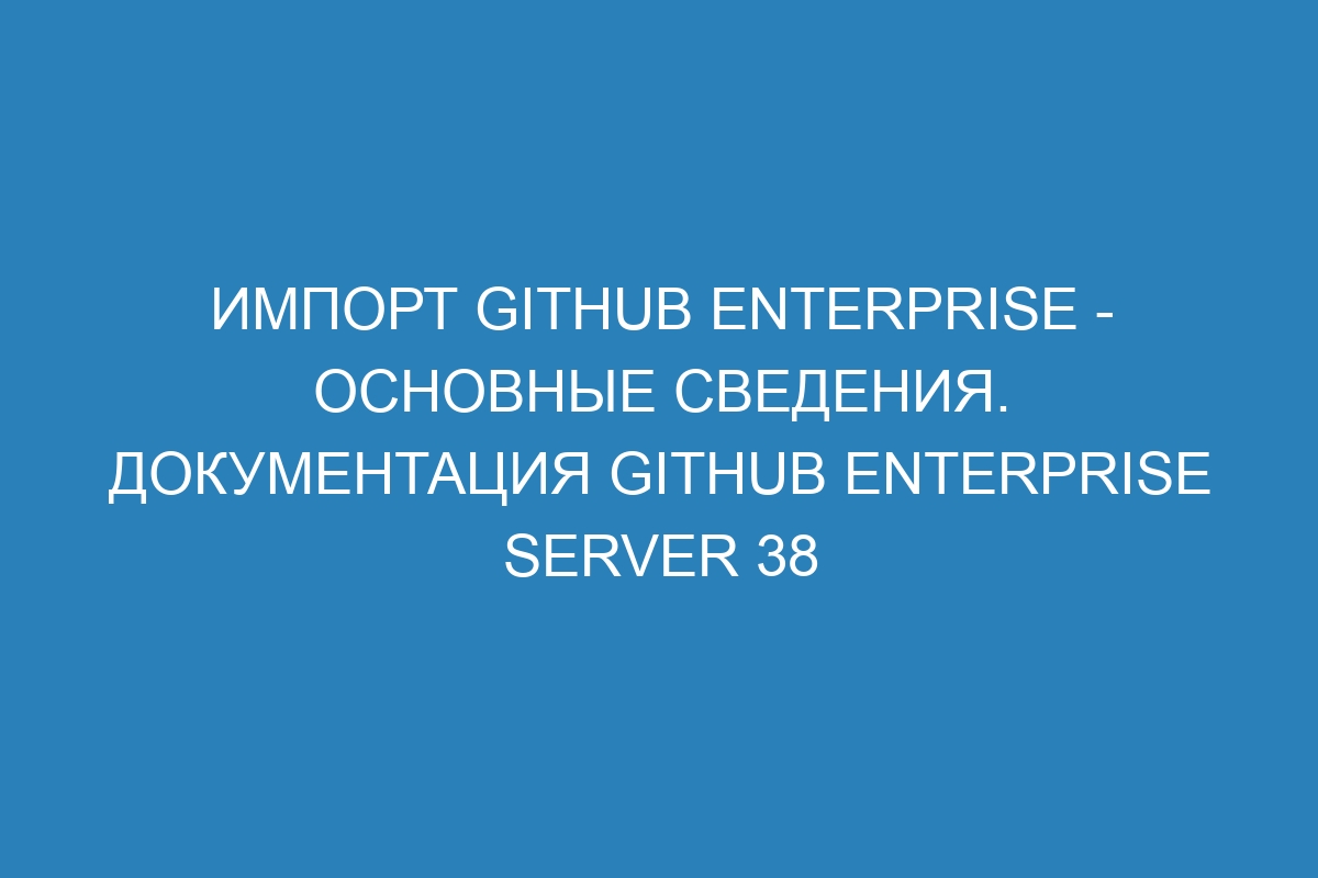 Импорт GitHub Enterprise - основные сведения. Документация GitHub Enterprise Server 38