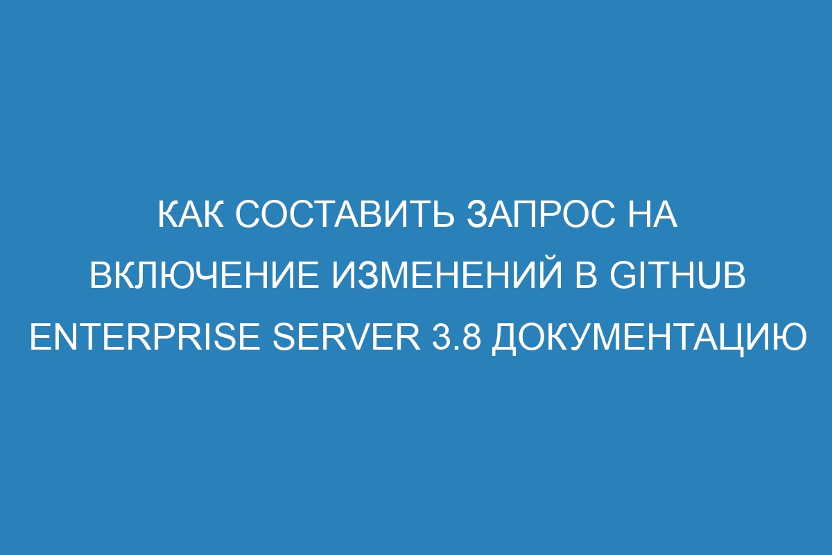 Как составить запрос на включение изменений в GitHub Enterprise Server 3.8 документацию