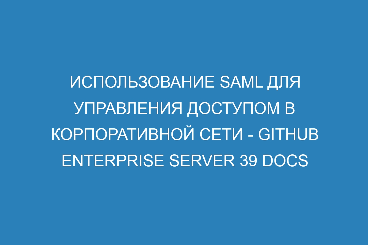 Использование SAML для управления доступом в корпоративной сети - GitHub Enterprise Server 39 Docs