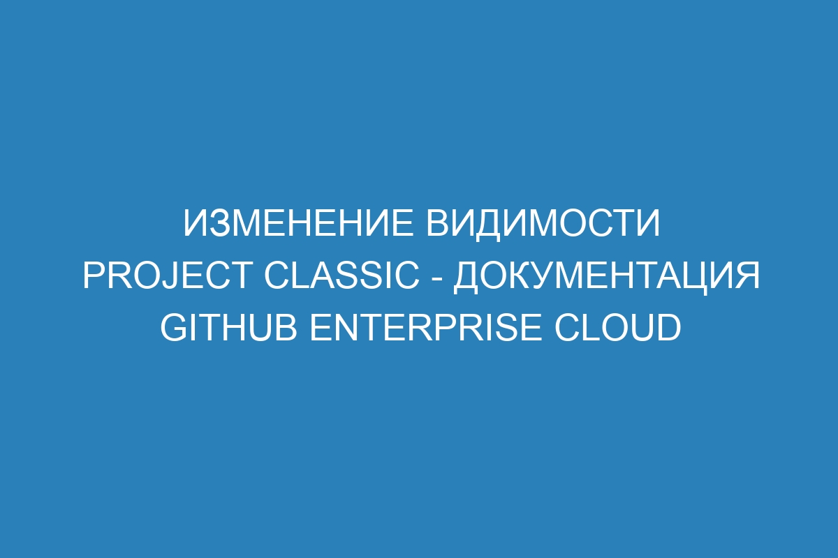 Изменение видимости project classic - документация GitHub Enterprise Cloud