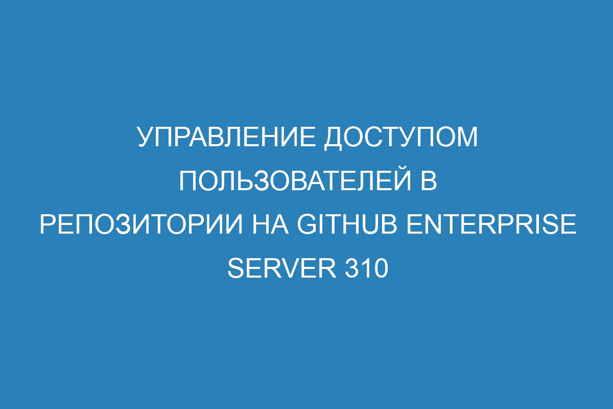 Управление доступом пользователей в репозитории на GitHub Enterprise Server 310