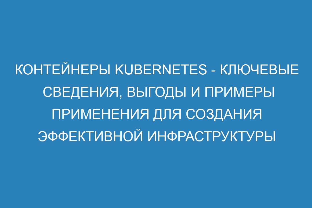 Контейнеры Kubernetes - ключевые сведения, выгоды и примеры применения для создания эффективной инфраструктуры