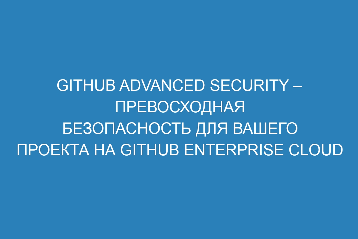 GitHub Advanced Security – превосходная безопасность для вашего проекта на GitHub Enterprise Cloud