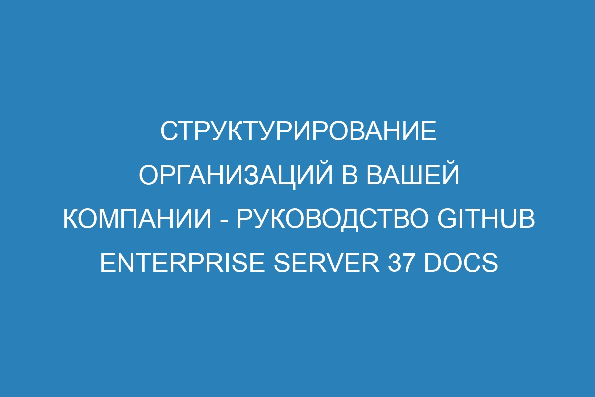 Структурирование организаций в вашей компании - руководство GitHub Enterprise Server 37 Docs