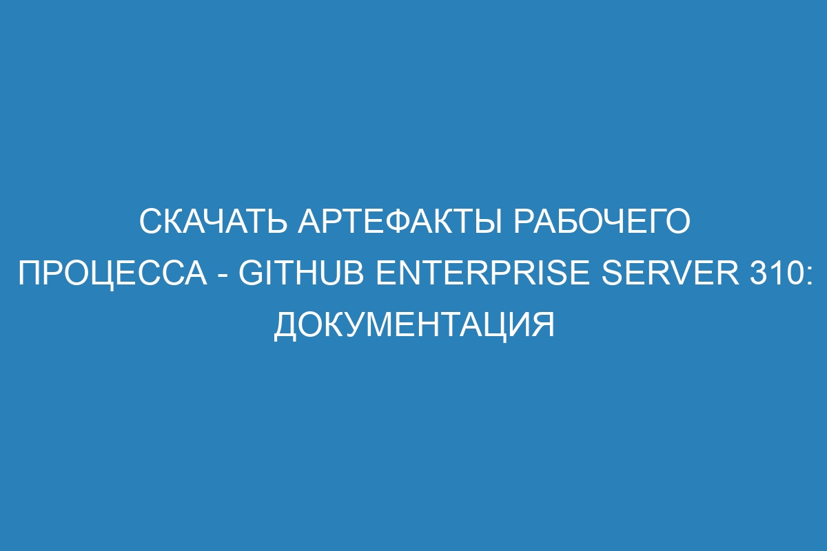 Скачать артефакты рабочего процесса - GitHub Enterprise Server 310: документация