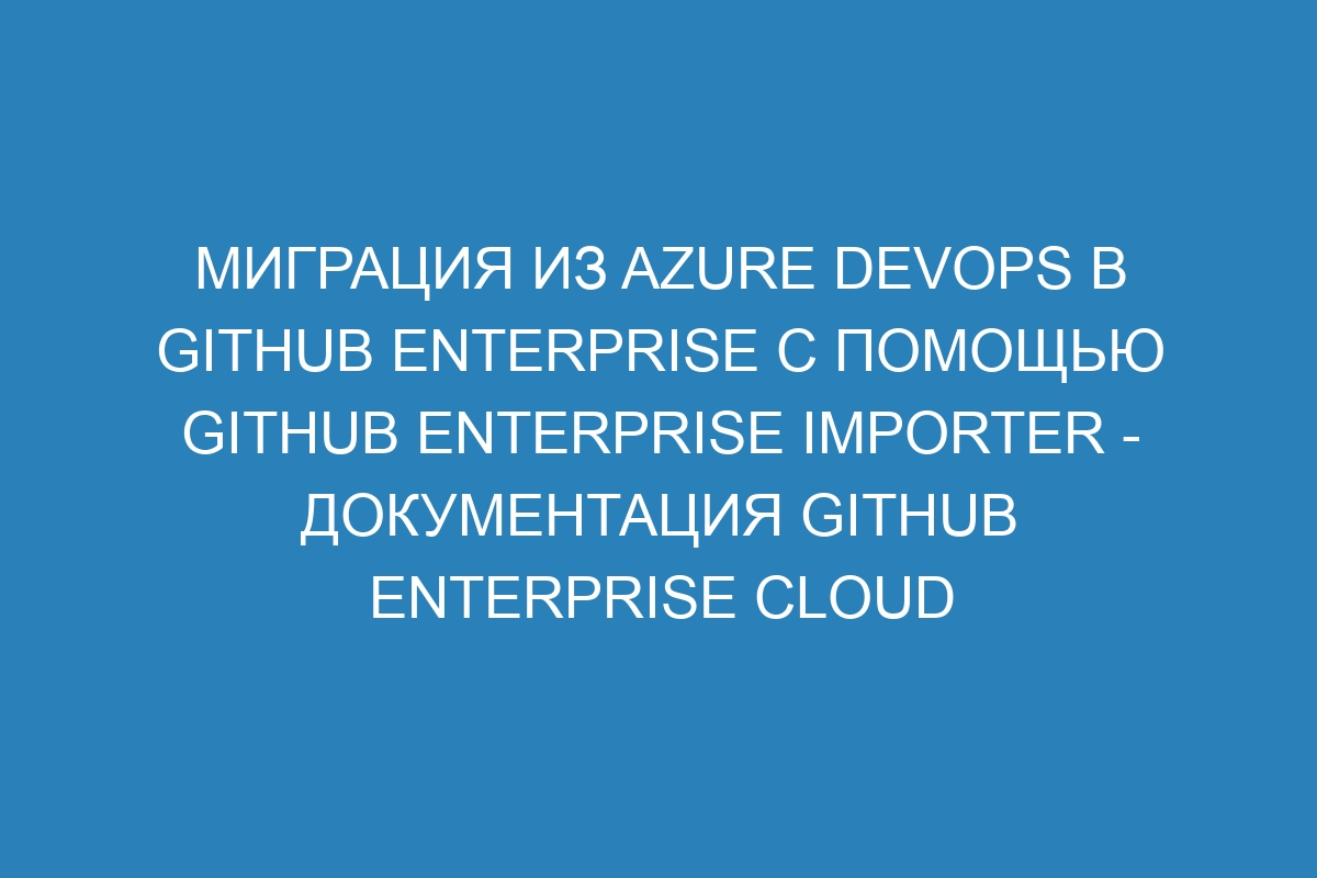 Миграция из Azure DevOps в GitHub Enterprise с помощью GitHub Enterprise Importer - документация GitHub Enterprise Cloud