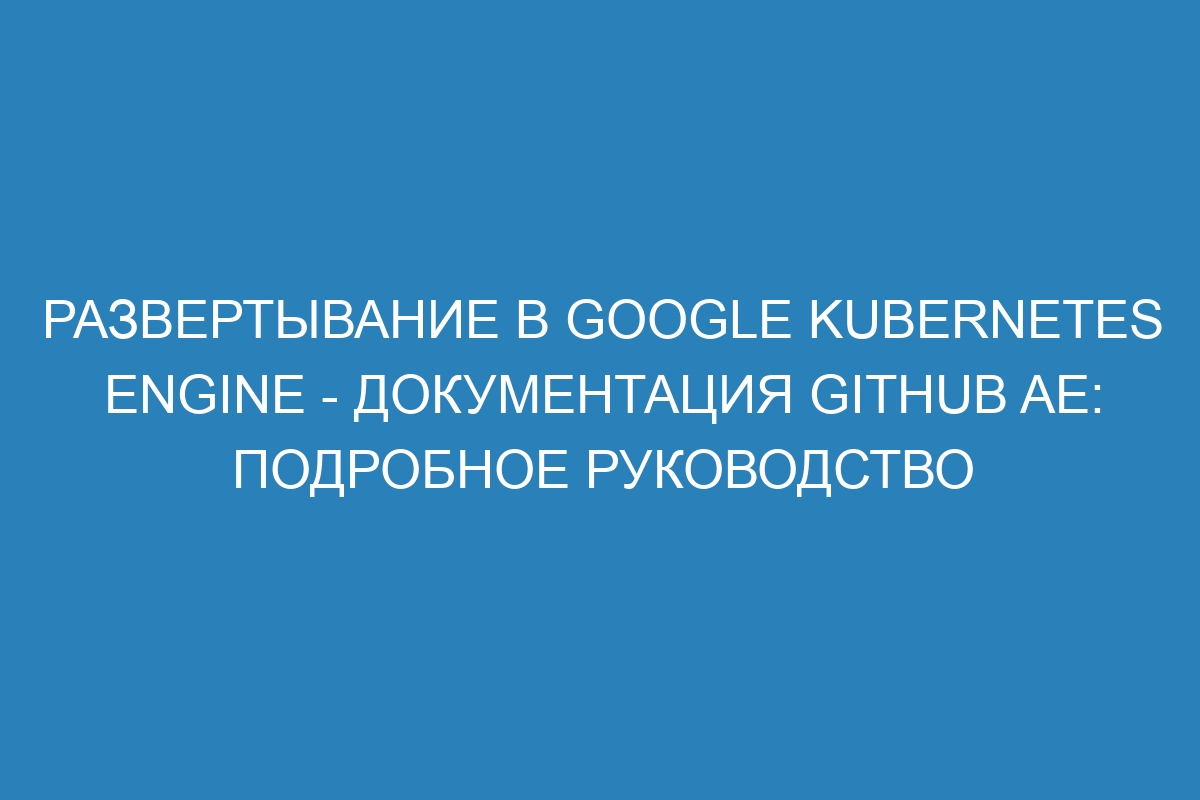 Развертывание в Google Kubernetes Engine - Документация GitHub AE: Подробное руководство