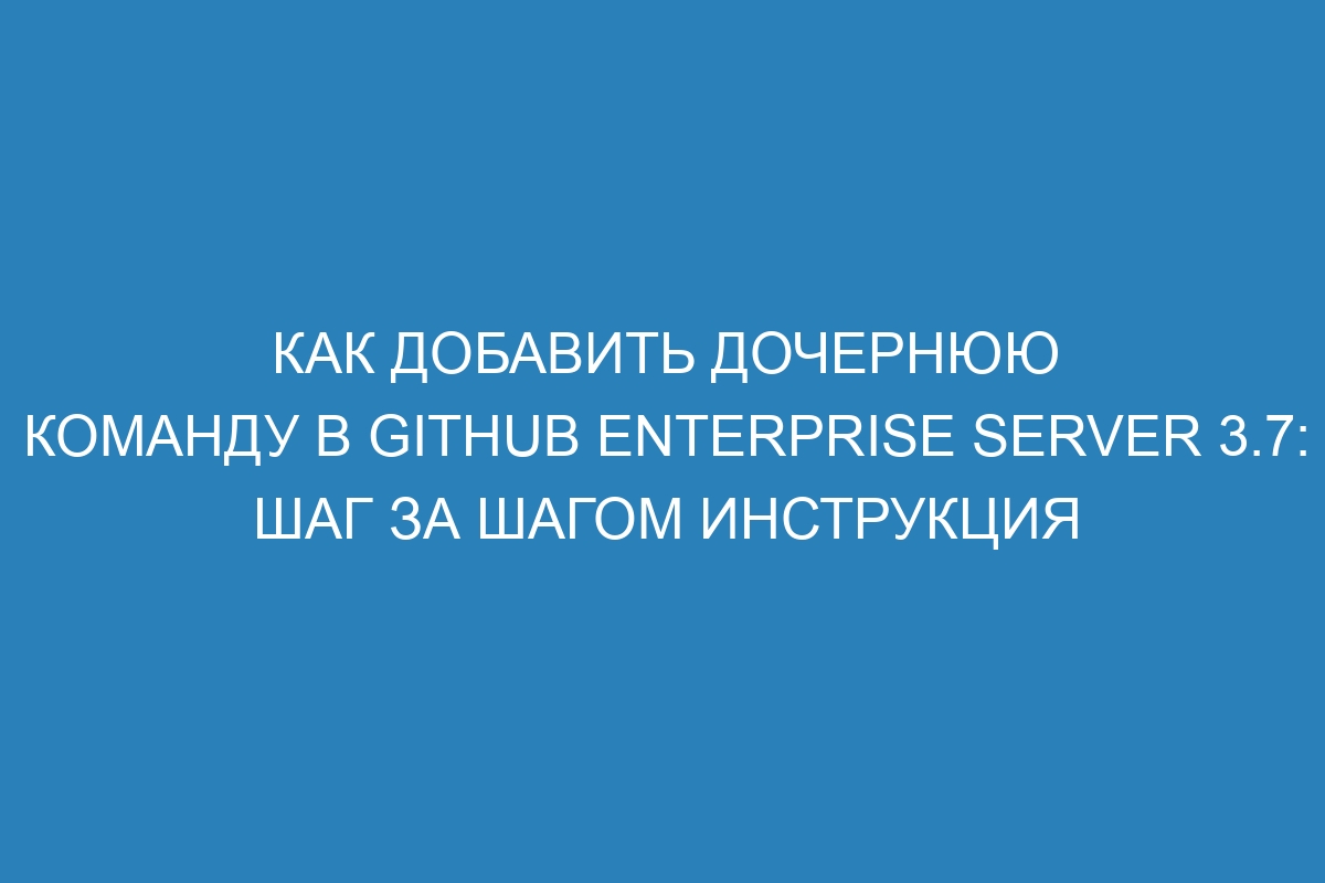 Как добавить дочернюю команду в GitHub Enterprise Server 3.7: шаг за шагом инструкция