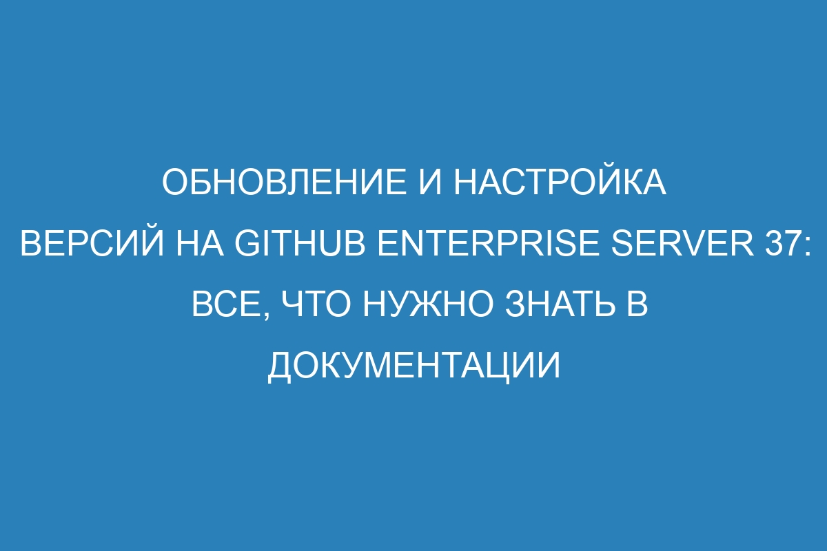 Обновление и настройка версий на GitHub Enterprise Server 37: все, что нужно знать в документации