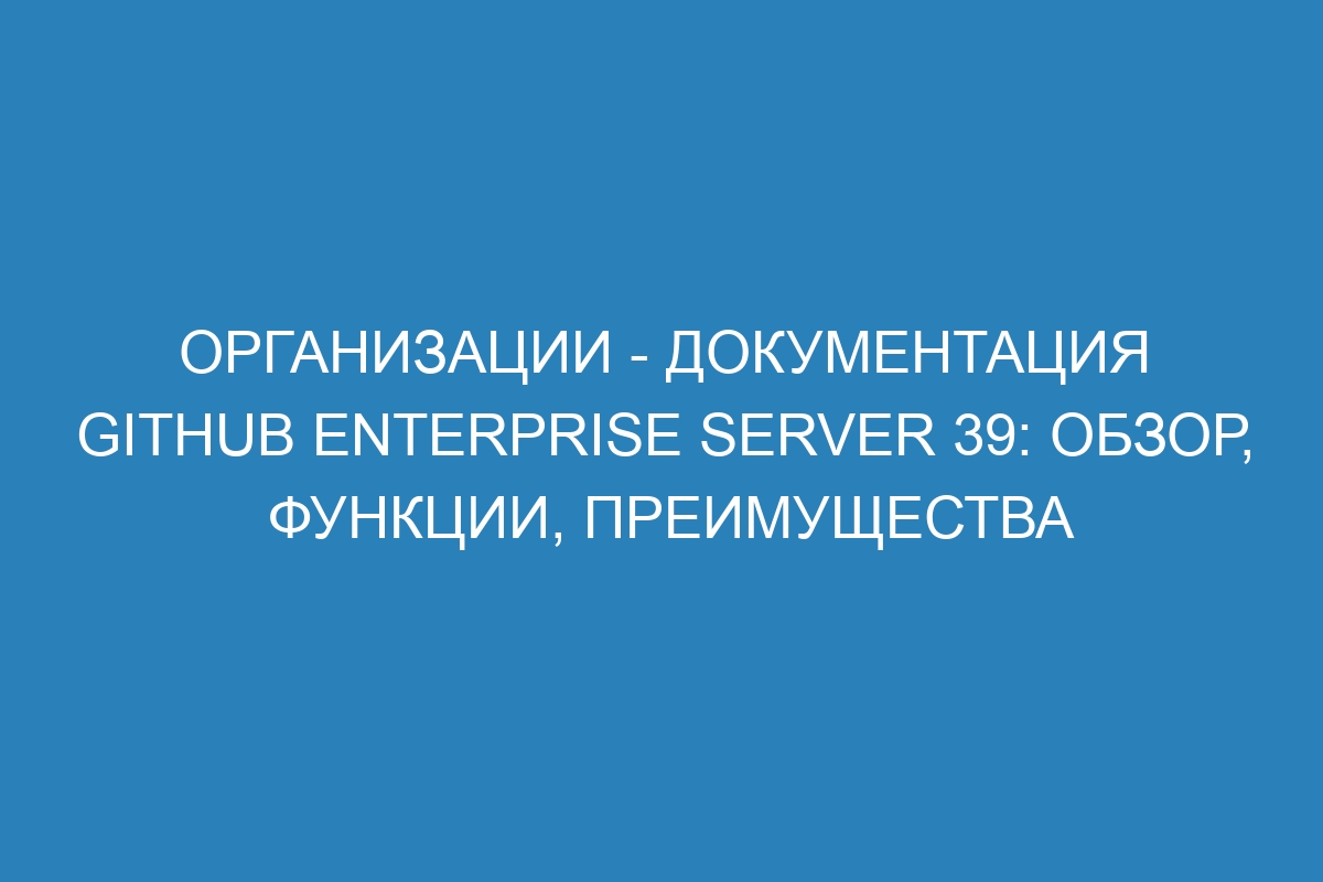 Организации - документация GitHub Enterprise Server 39: обзор, функции, преимущества