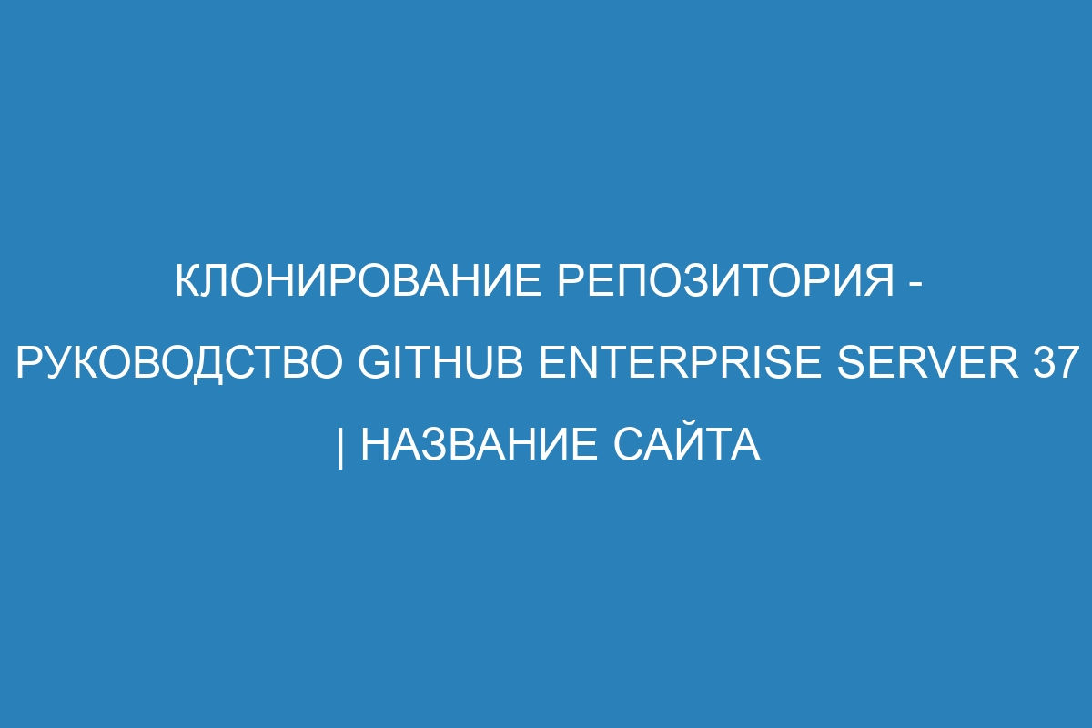 Клонирование репозитория - Руководство GitHub Enterprise Server 37 | Название сайта