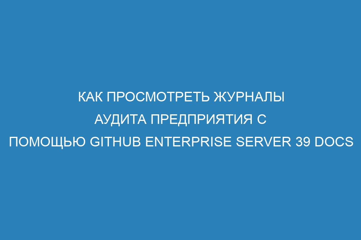 Как просмотреть журналы аудита предприятия с помощью GitHub Enterprise Server 39 Docs