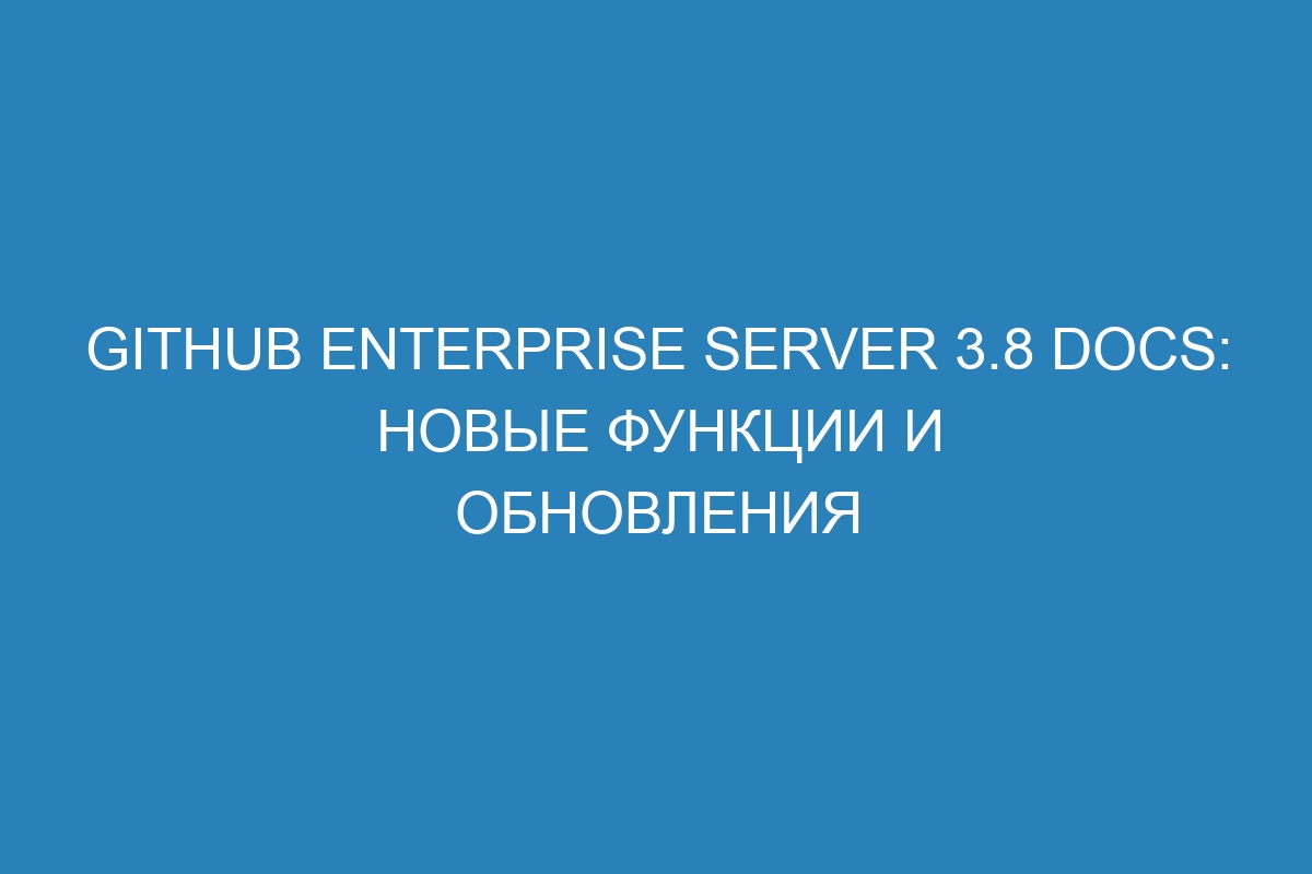 GitHub Enterprise Server 3.8 Docs: новые функции и обновления