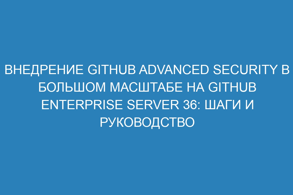 Внедрение GitHub Advanced Security в большом масштабе на GitHub Enterprise Server 36: шаги и руководство