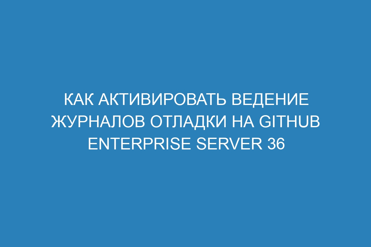 Как активировать ведение журналов отладки на GitHub Enterprise Server 36