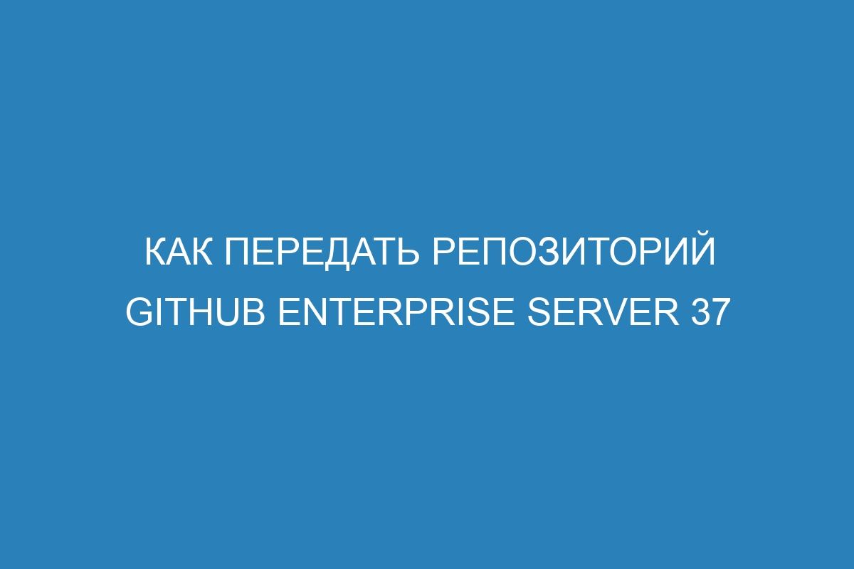 Как передать репозиторий GitHub Enterprise Server 37