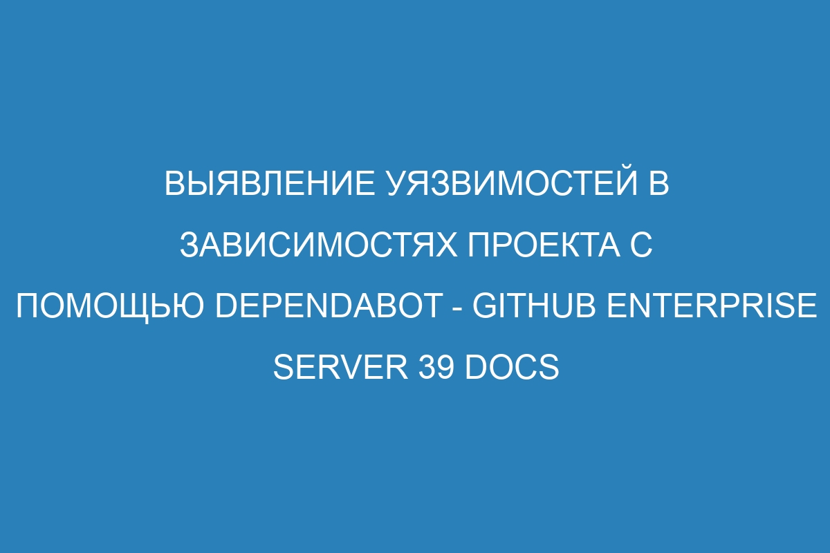 Выявление уязвимостей в зависимостях проекта с помощью Dependabot - GitHub Enterprise Server 39 Docs