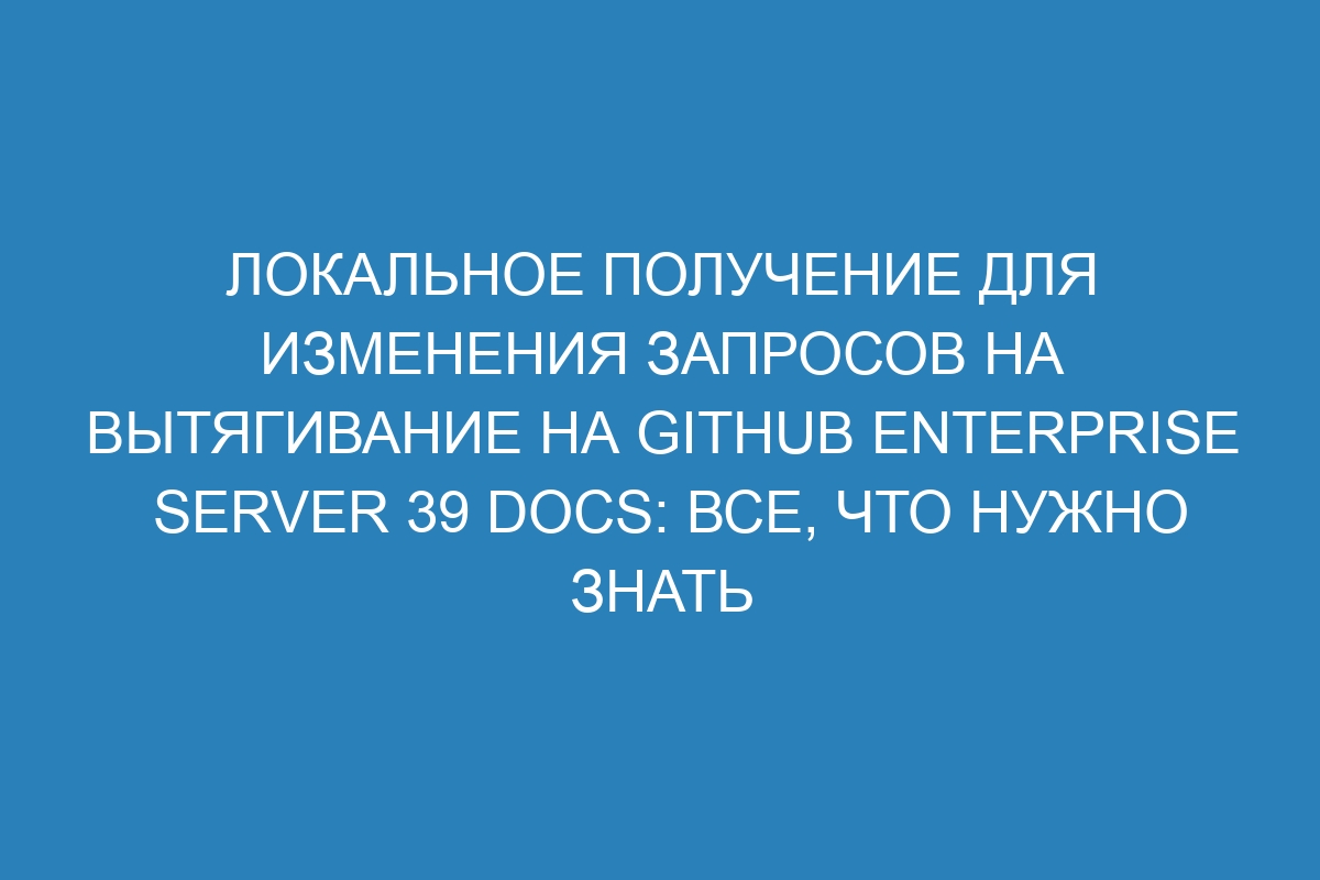 Локальное получение для изменения запросов на вытягивание на GitHub Enterprise Server 39 Docs: все, что нужно знать